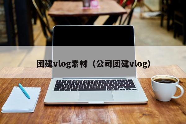 團建vlog素材(公司團建vlog)