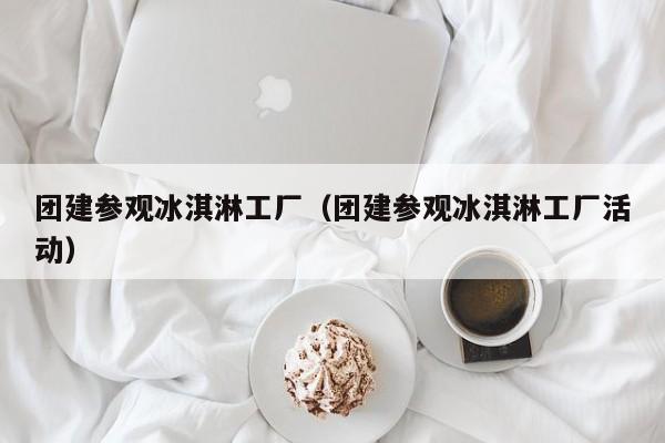 團(tuán)建參觀冰淇淋工廠(團(tuán)建參觀冰淇淋工廠活動(dòng))