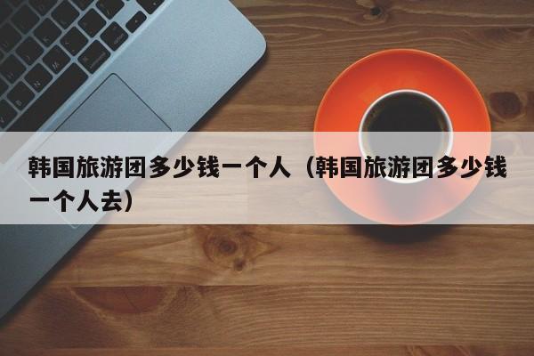 韓國(guó)旅游團(tuán)多少錢(qián)一個(gè)人(韓國(guó)旅游團(tuán)多少錢(qián)一個(gè)人去)