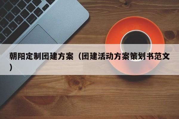 朝陽定制團建方案(團建活動方案策劃書范文)