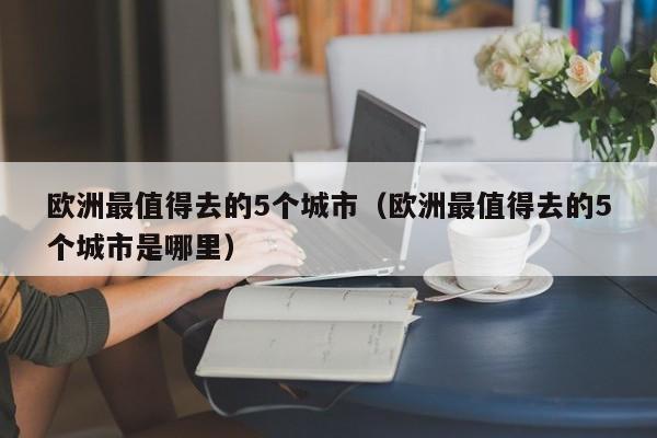 歐洲最值得去的5個城市(歐洲最值得去的5個城市是哪里)