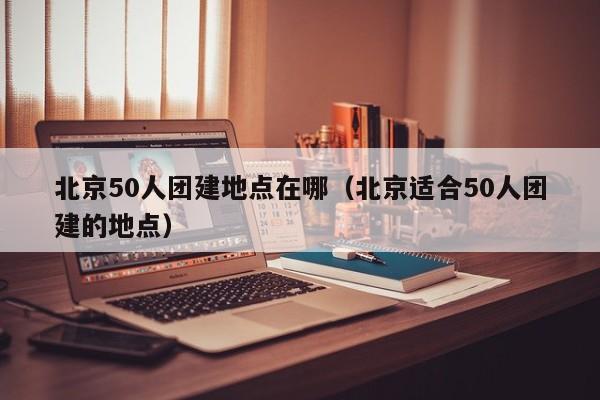 北京50人團建地點在哪(北京適合50人團建的地點)