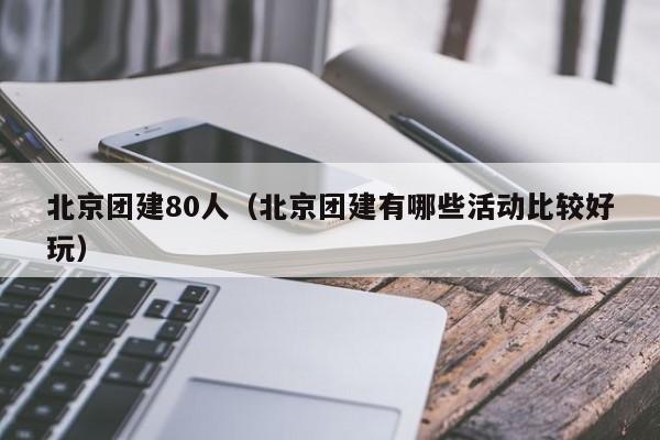 北京團建80人(北京團建有哪些活動比較好玩)