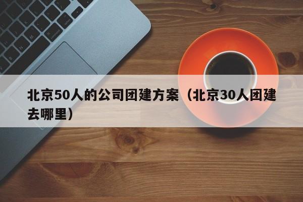 北京50人的公司團建方案(北京30人團建去哪里)