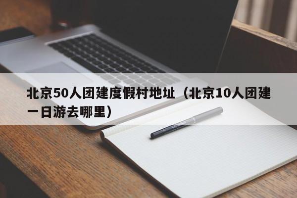 北京50人團建度假村地址(北京10人團建一日游去哪里)
