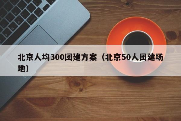 北京人均300團建方案(北京50人團建場地)